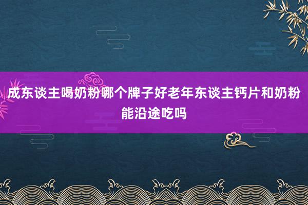 成东谈主喝奶粉哪个牌子好老年东谈主钙片和奶粉能沿途吃吗