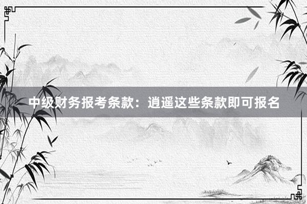 中级财务报考条款：逍遥这些条款即可报名