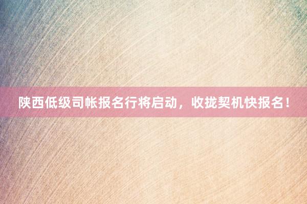 陕西低级司帐报名行将启动，收拢契机快报名！