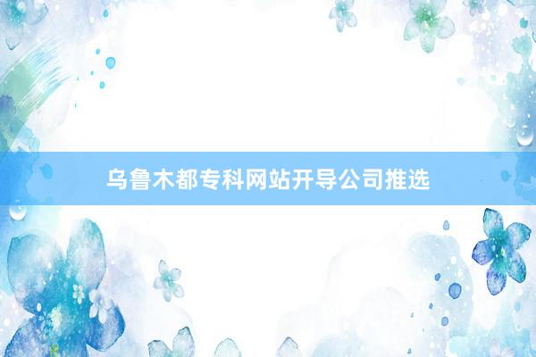 乌鲁木都专科网站开导公司推选