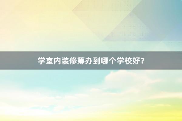 学室内装修筹办到哪个学校好？